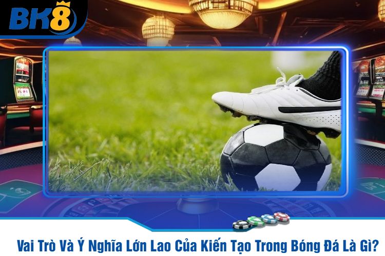 Vai Trò Và Ý Nghĩa Lớn Lao Của Kiến Tạo Trong Bóng Đá Là Gì?